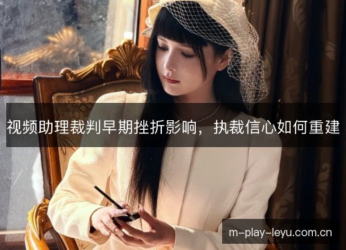 视频助理裁判早期挫折影响,执裁信心如何重建 视频助理裁判早期挫折影响,执裁信心如何重建